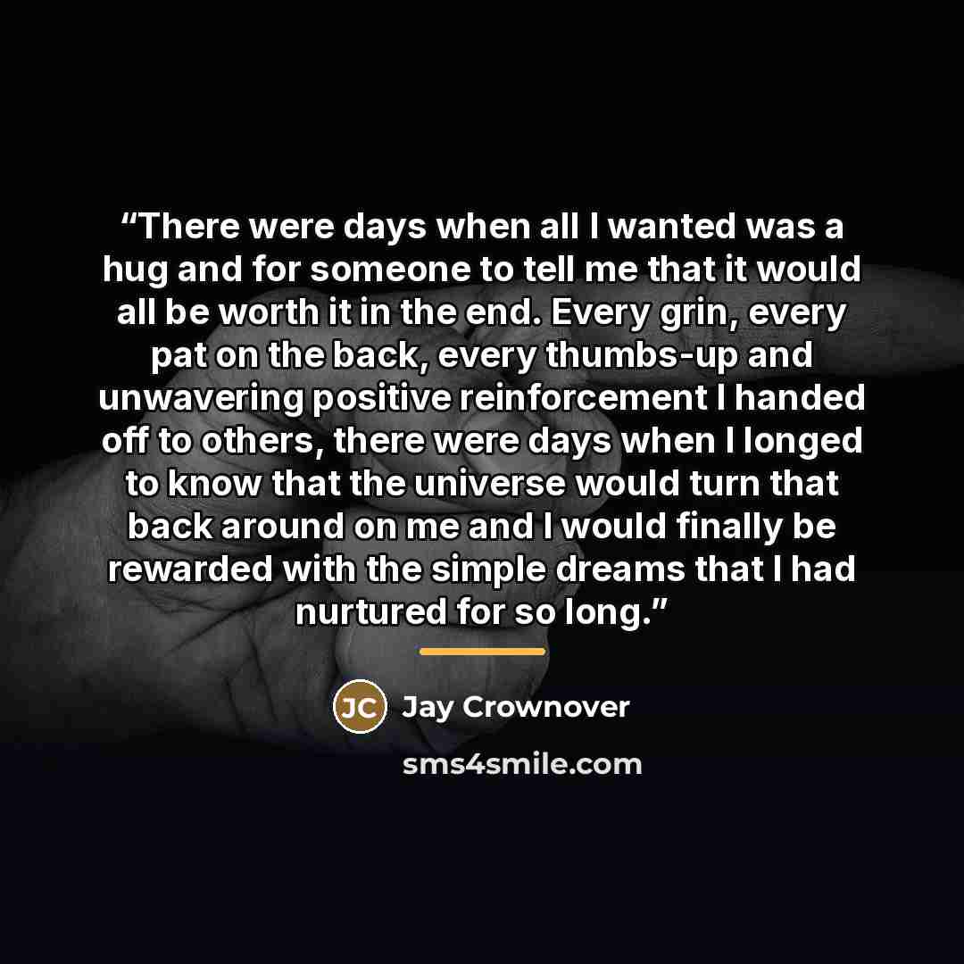 “There were days when all I wanted was a hug and for someone to tell me that it would all be worth it in the end. Every grin, every pat on the back, every thumbs-up and unwavering positive reinforcement I handed off to others, there were days when I longed to know that the universe would turn that…” quote by Jay Crownover