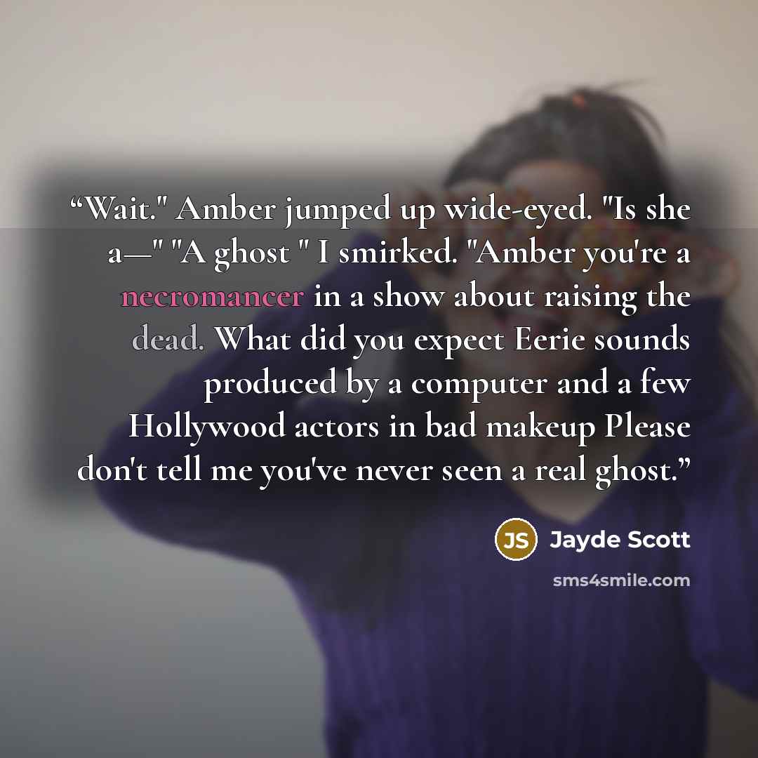 “Wait." Amber jumped up wide-eyed. "Is she a—" "A ghost " I smirked. "Amber you're a necromancer in a show about raising the dead. What did you expect Eerie sounds produced by a computer and a few Hollywood actors in bad makeup Please don't tell me you've never seen a real ghost.” quote by Jayde Scott