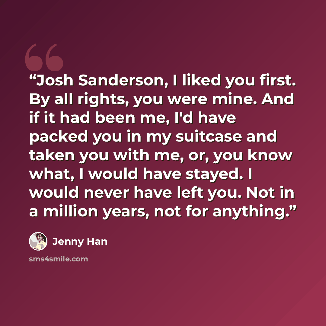 “Josh Sanderson, I liked you first. By all rights, you were mine. And if it had been me, I'd have packed you in my suitcase and taken you with me, or, you know what, I would have stayed. I would never have left you. Not in a million years, not for anything.” quote by Jenny Han