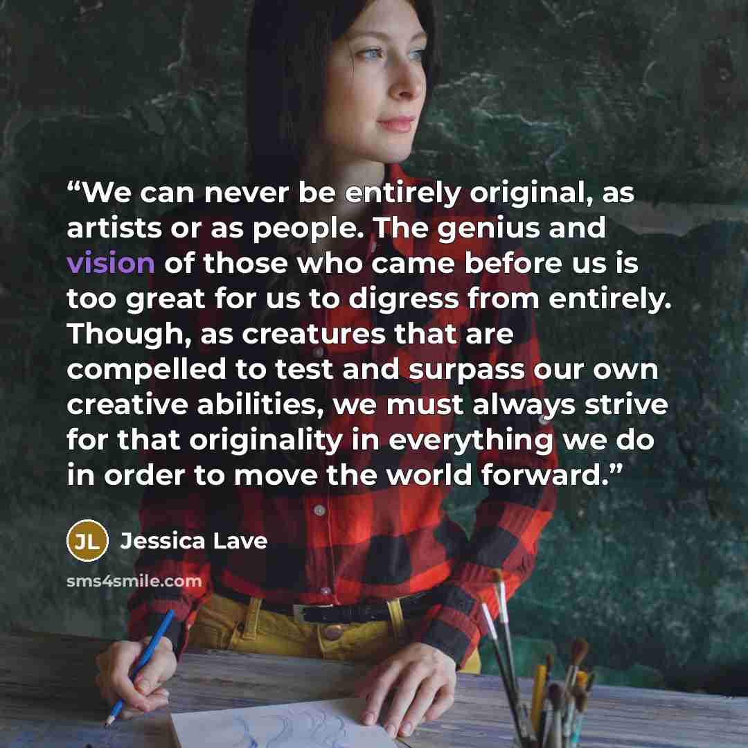 “We can never be entirely original, as artists or as people. The genius and vision of those who came before us is too great for us to digress from entirely. Though, as creatures that are compelled to test and surpass our own creative abilities, we must always strive for that originality in…” quote by Jessica Lave