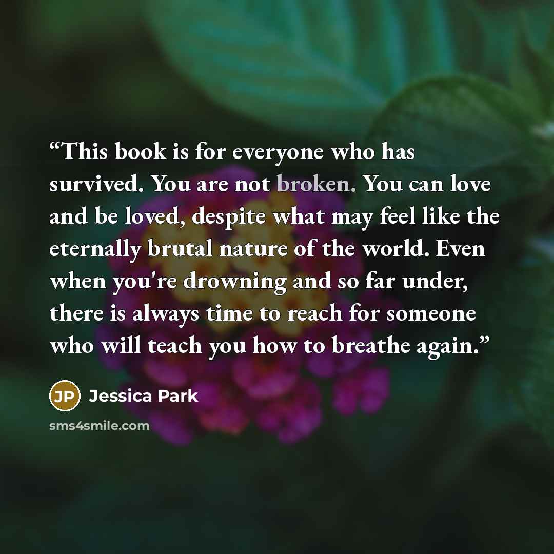 “This book is for everyone who has survived. You are not broken. You can love and be loved, despite what may feel like the eternally brutal nature of the world. Even when you're drowning and so far under, there is always time to reach for someone who will teach you how to breathe again.” quote by Jessica Park