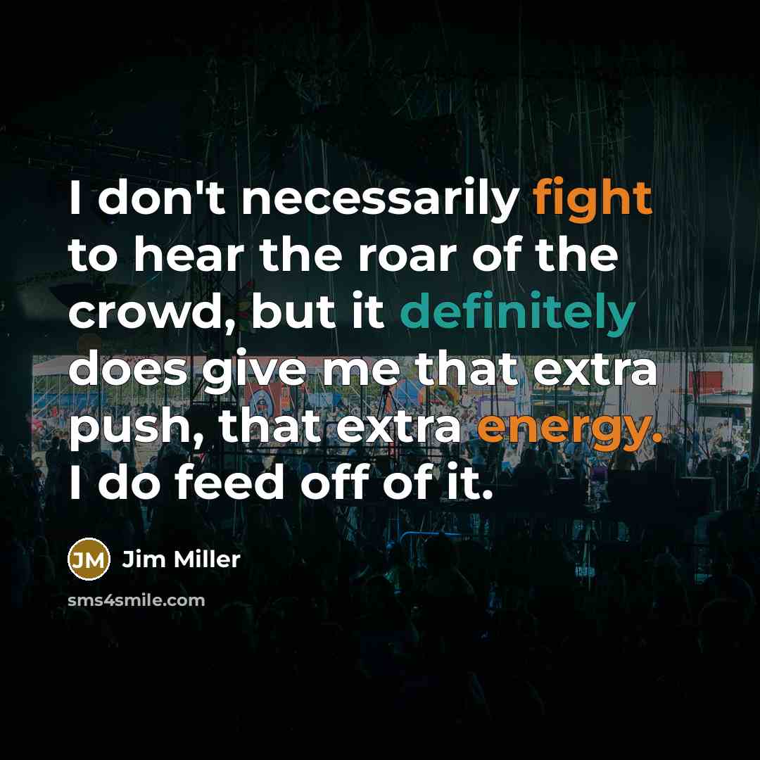 “I don't necessarily fight to hear the roar of the crowd, but it definitely does give me that extra push, that extra energy. I do feed off of it.” quote by Jim Miller