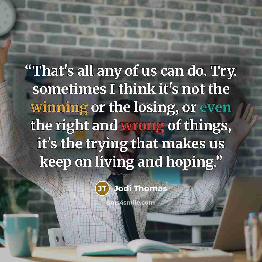 “That's all any of us can do. Try. sometimes I think it's not the winning or the losing, or even the right and wrong of things, it's the trying that makes us keep on living and hoping.” quote by Jodi Thomas