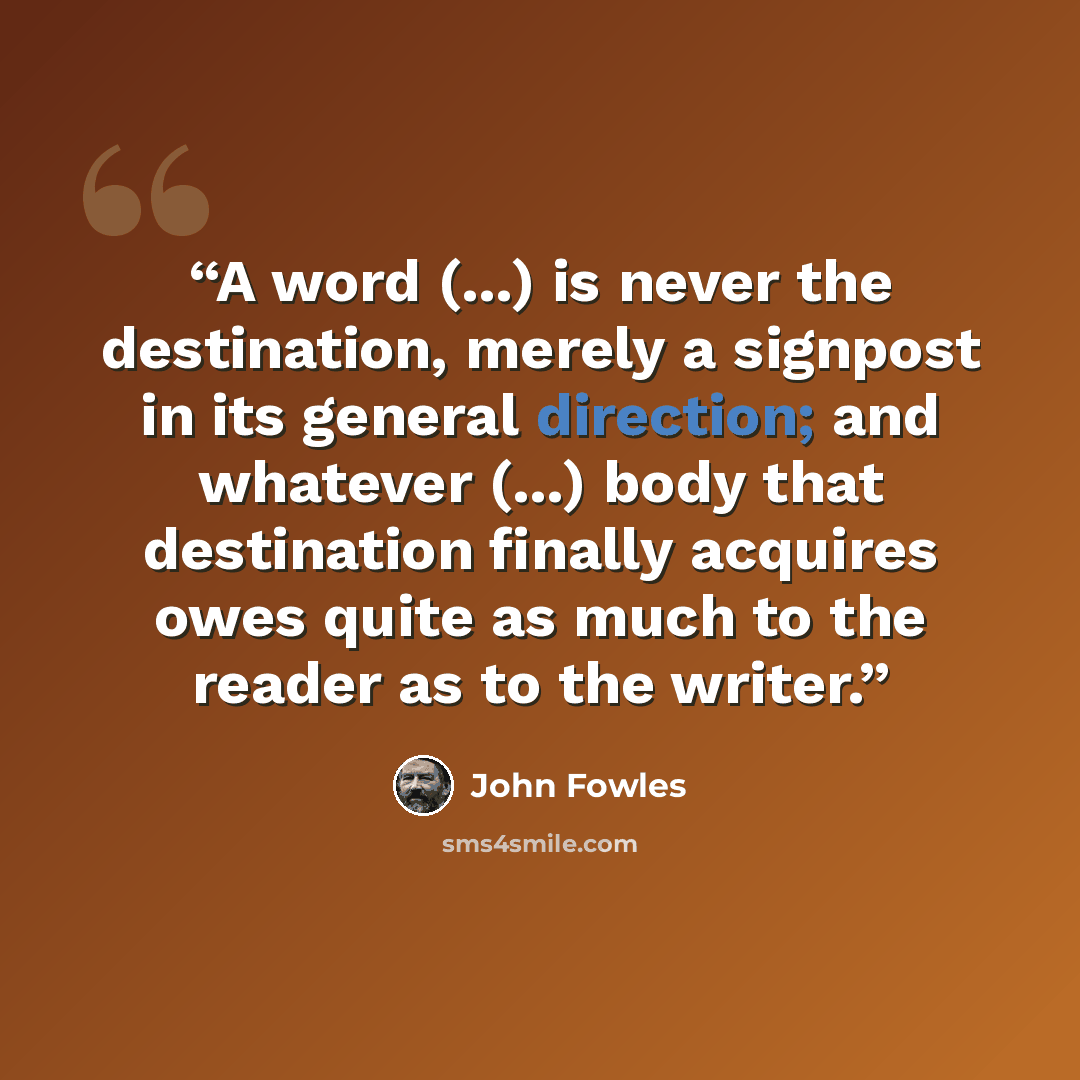 “A word (...) is never the destination, merely a signpost in its general direction; and whatever (...) body that destination finally acquires owes quite as much to the reader as to the writer.” quote by John Fowles
