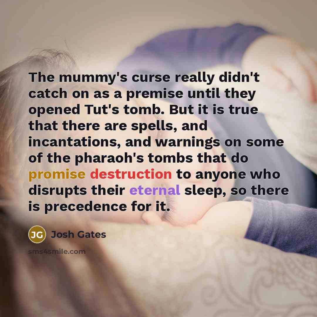 “The mummy's curse really didn't catch on as a premise until they opened Tut's tomb. But it is true that there are spells, and incantations, and warnings on some of the pharaoh's tombs that do promise destruction to anyone who disrupts their eternal sleep, so there is precedence for it.” quote by Josh Gates