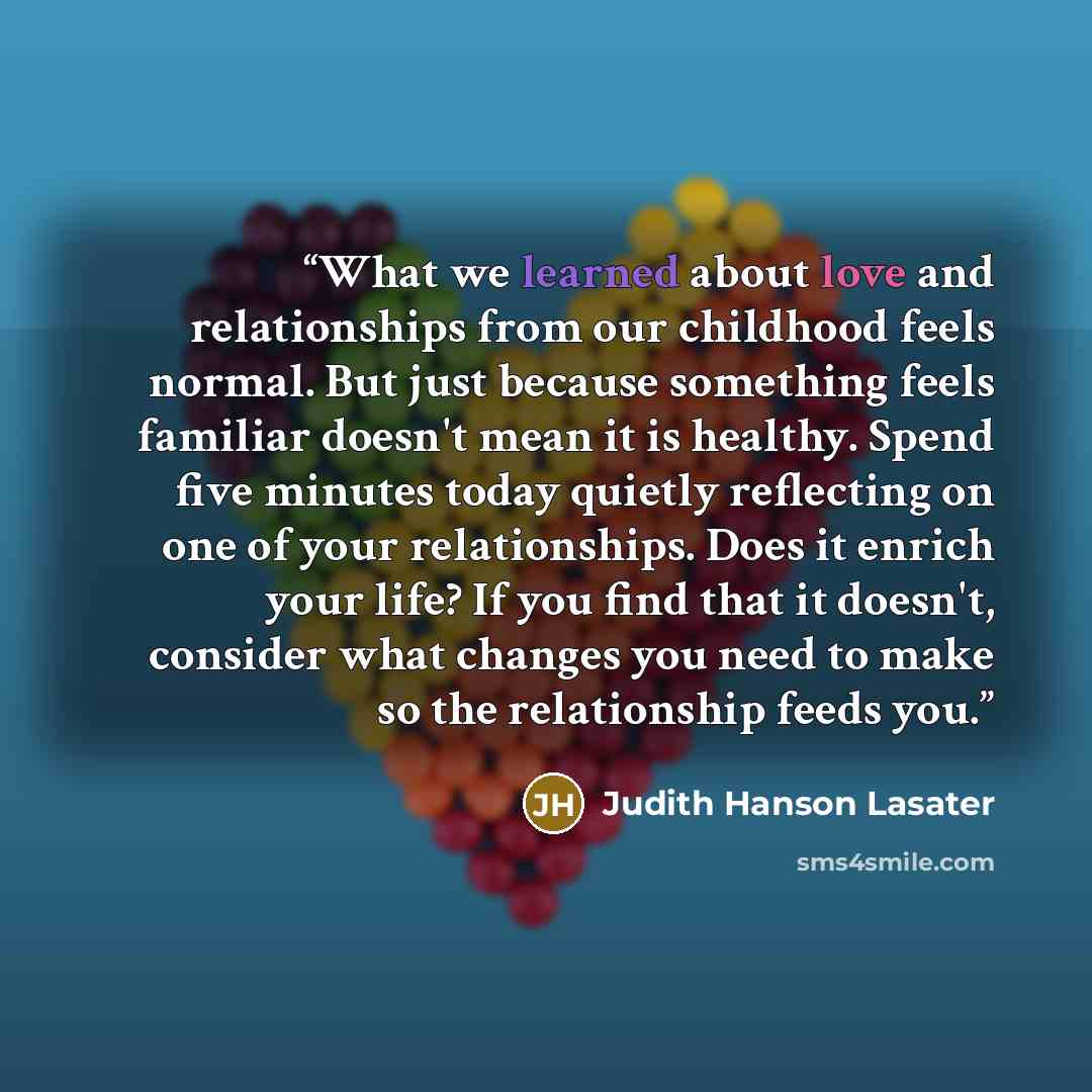 “What we learned about love and relationships from our childhood feels normal. But just because something feels familiar doesn't mean it is healthy. Spend five minutes today quietly reflecting on one of your relationships. Does it enrich your life? If you find that it doesn't, consider what changes…” quote by Judith Hanson Lasater