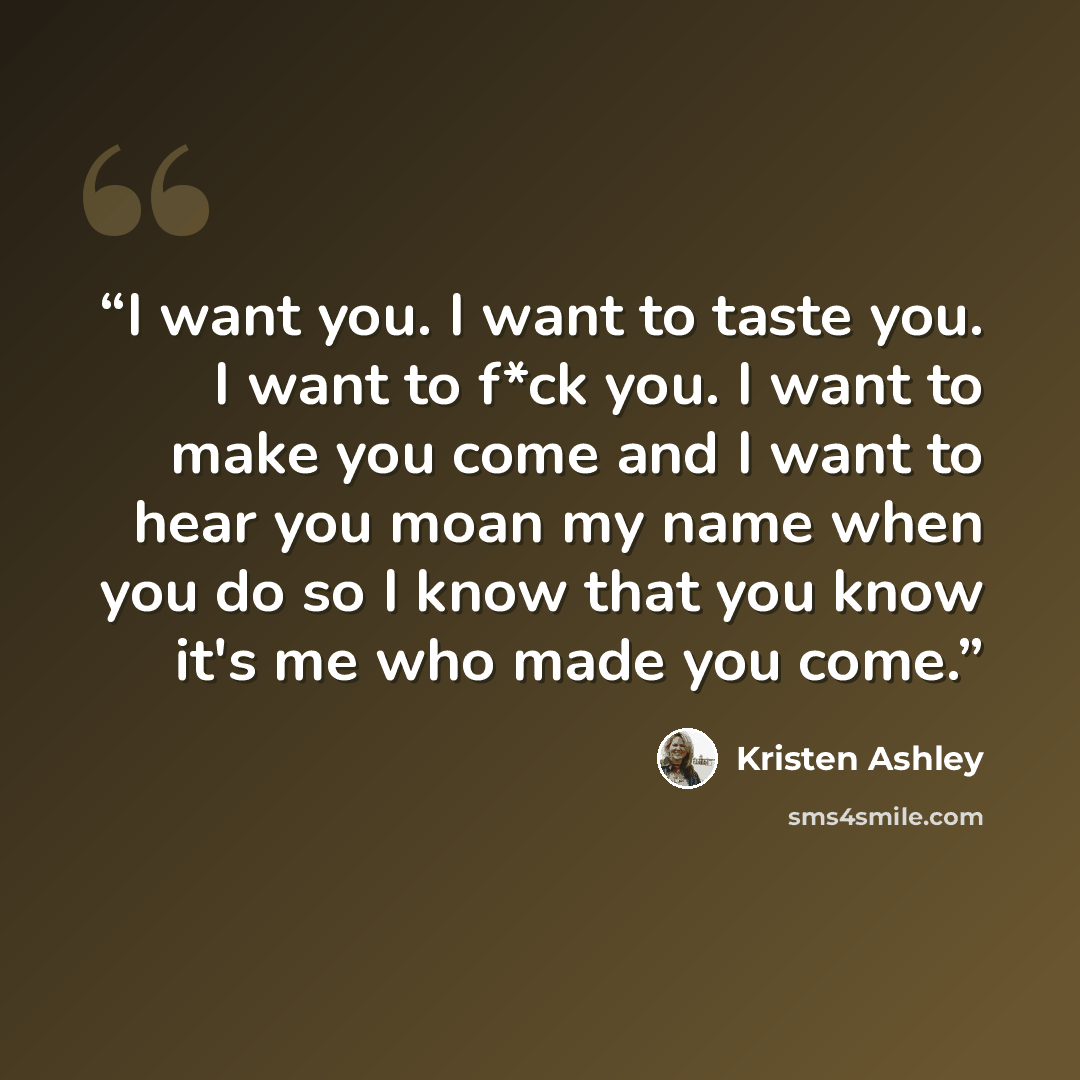 “I want you. I want to taste you. I want to f*ck you. I want to make you come and I want to hear you moan my name when you do so I know that you know it's me who made you come.” quote by Kristen Ashley