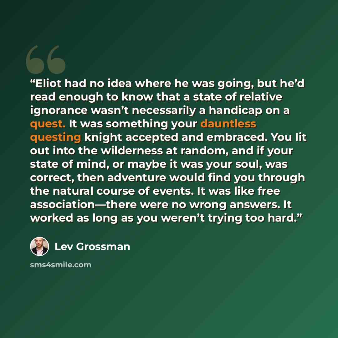 “Eliot had no idea where he was going, but he’d read enough to know that a state of relative ignorance wasn’t necessarily a handicap on a quest. It was something your dauntless questing knight accepted and embraced. You lit out into the wilderness at random, and if your state of mind, or maybe it…” quote by Lev Grossman