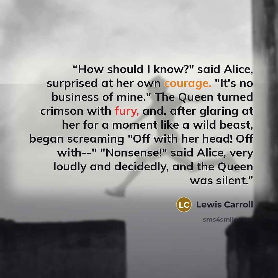 “How should I know?" said Alice, surprised at her own courage. "It's no business of mine." The Queen turned crimson with fury, and, after glaring at her for a moment like a wild beast, began screaming "Off with her head! Off with--" "Nonsense!" said Alice, very loudly and decidedly, and the Queen…” quote by Lewis Carroll