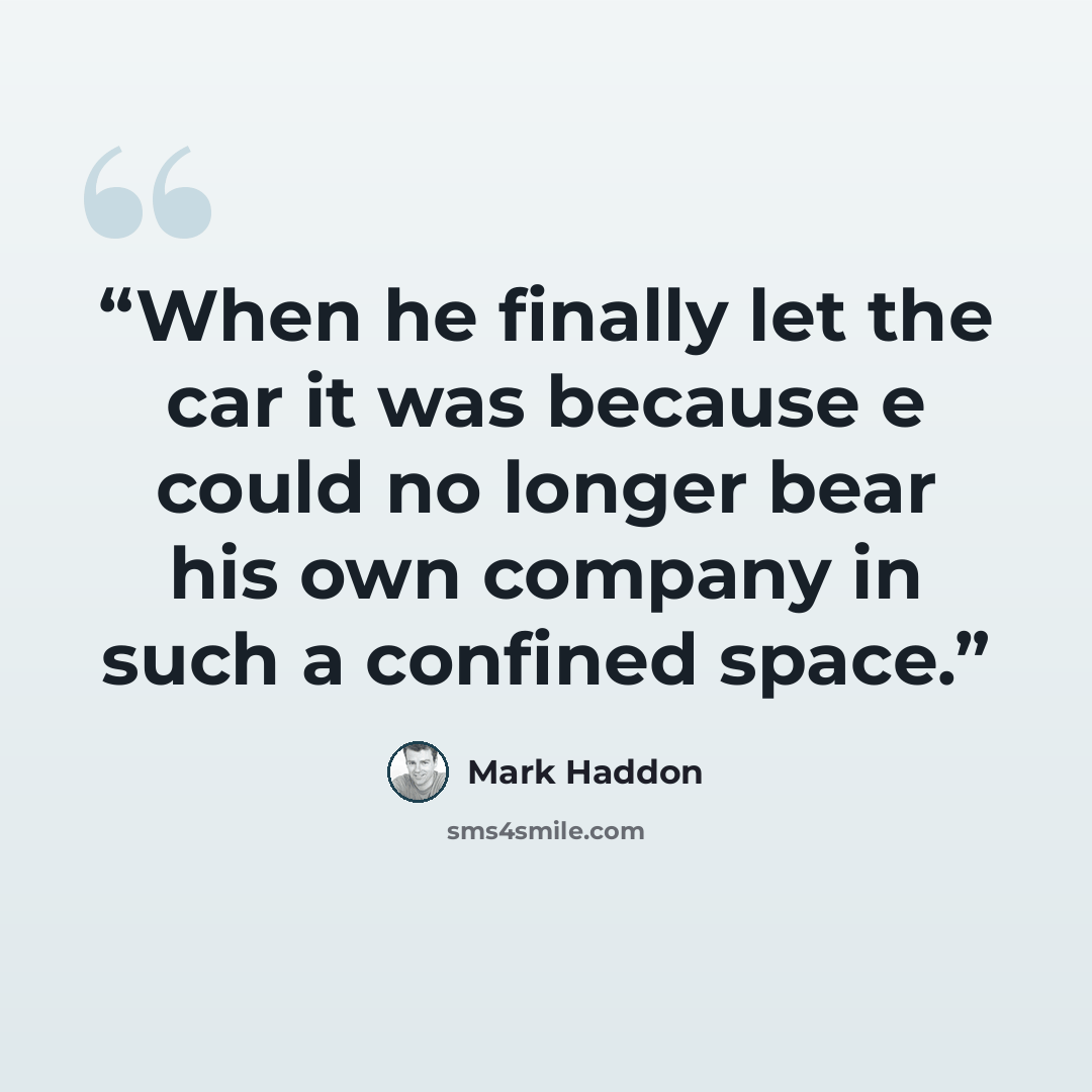 “When he finally let the car it was because e could no longer bear his own company in such a confined space.” quote by Mark Haddon