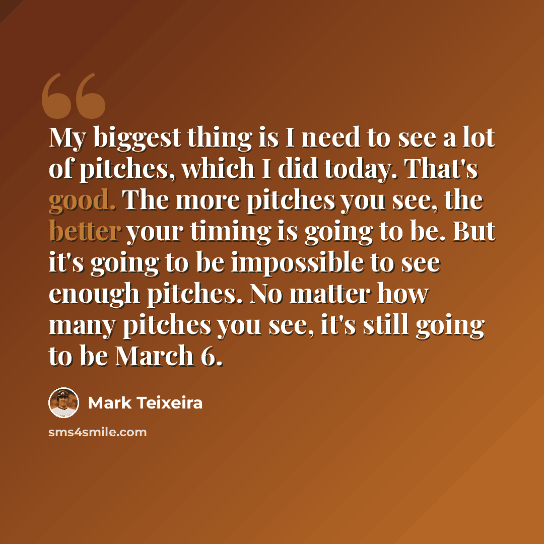 “My biggest thing is I need to see a lot of pitches, which I did today. That's good. The more pitches you see, the better your timing is going to be. But it's going to be impossible to see enough pitches. No matter how many pitches you see, it's still going to be March 6.” quote by Mark Teixeira