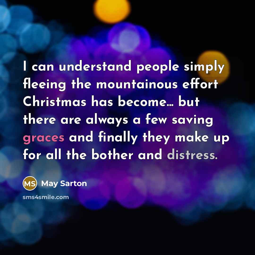 “I can understand people simply fleeing the mountainous effort Christmas has become... but there are always a few saving graces and finally they make up for all the bother and distress.” quote by May Sarton