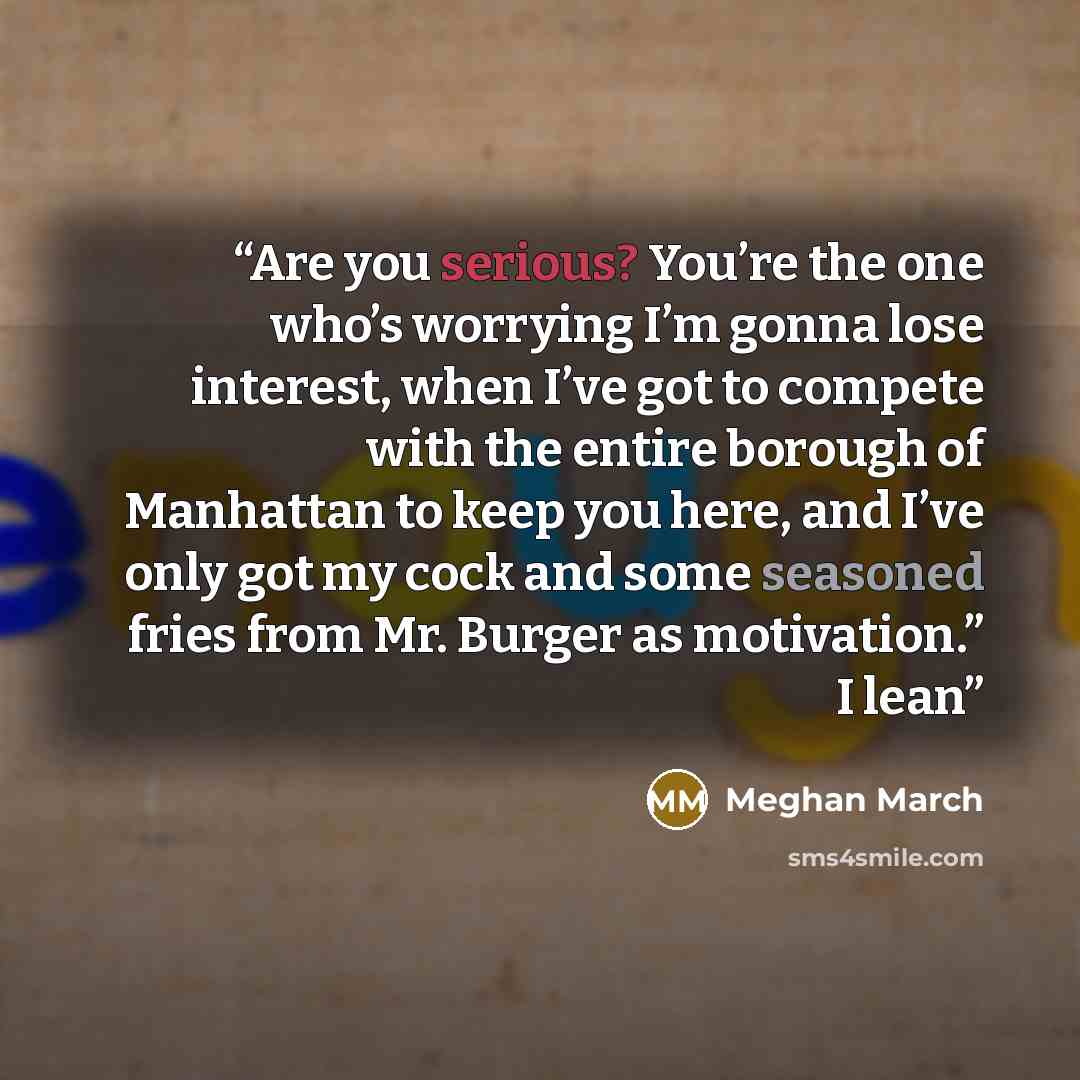 “Are you serious? You’re the one who’s worrying I’m gonna lose interest, when I’ve got to compete with the entire borough of Manhattan to keep you here, and I’ve only got my cock and some seasoned fries from Mr. Burger as motivation.” I lean” quote by Meghan March
