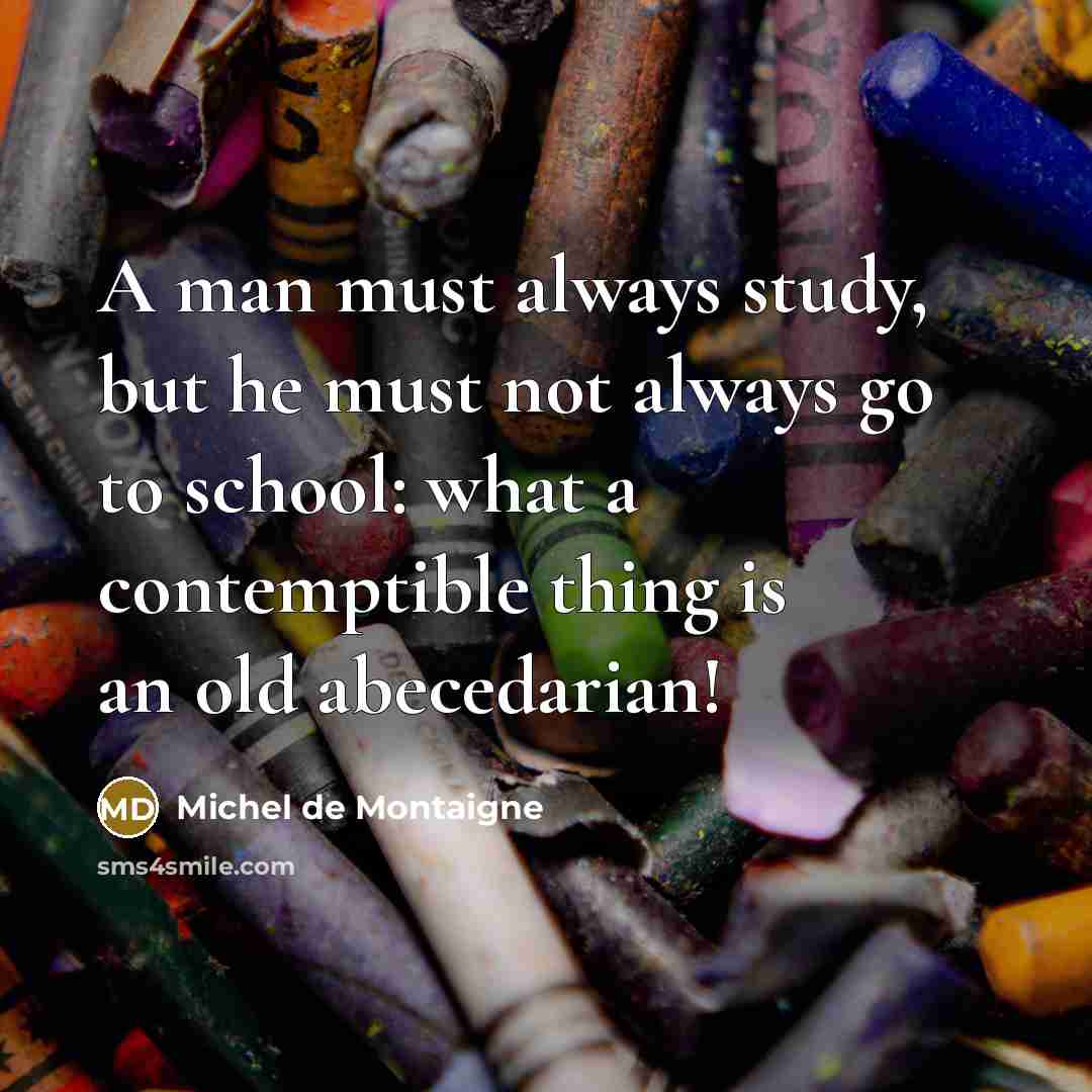 “A man must always study, but he must not always go to school: what a contemptible thing is an old abecedarian!” quote by Michel de Montaigne