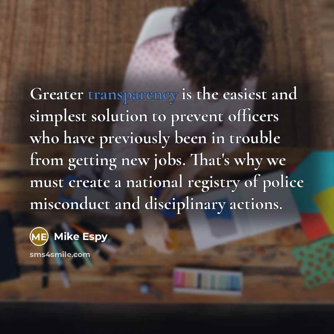 “Greater transparency is the easiest and simplest solution to prevent officers who have previously been in trouble from getting new jobs. That's why we must create a national registry of police misconduct and disciplinary actions.” quote by Mike Espy