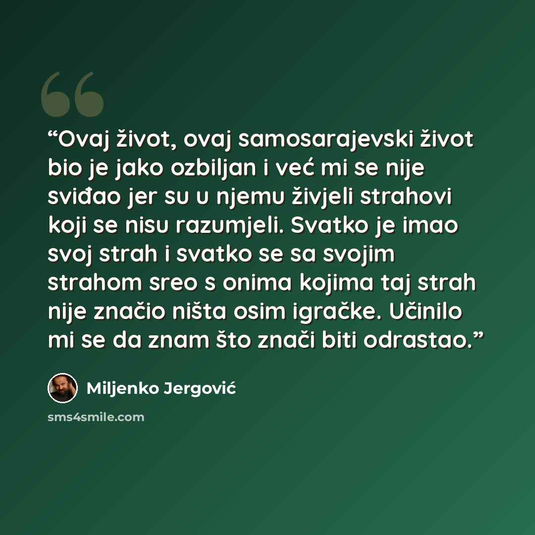 “Ovaj život, ovaj samosarajevski život bio je jako ozbiljan i već mi se nije sviđao jer su u njemu živjeli strahovi koji se nisu razumjeli. Svatko je imao svoj strah i svatko se sa svojim strahom sreo s onima kojima taj strah nije značio ništa osim igračke. Učinilo mi se da znam što znači biti…” quote by Miljenko Jergović
