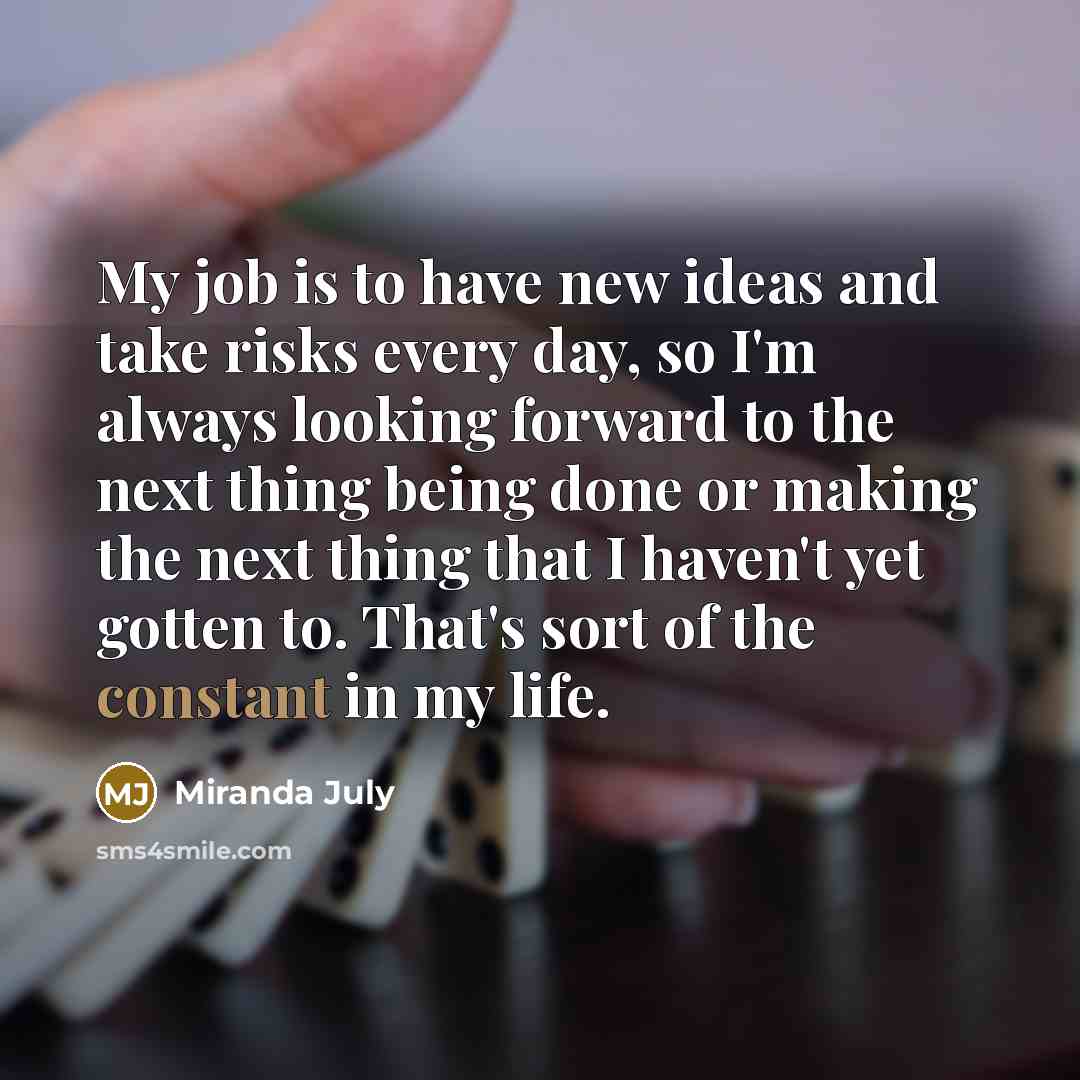 “My job is to have new ideas and take risks every day, so I'm always looking forward to the next thing being done or making the next thing that I haven't yet gotten to. That's sort of the constant in my life.” quote by Miranda July