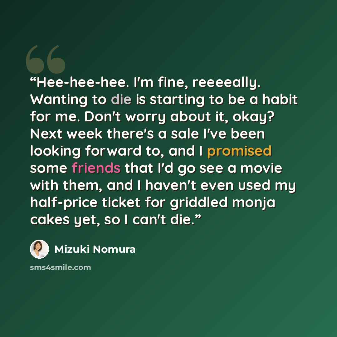 “Hee-hee-hee. I'm fine, reeeeally. Wanting to die is starting to be a habit for me. Don't worry about it, okay? Next week there's a sale I've been looking forward to, and I promised some friends that I'd go see a movie with them, and I haven't even used my half-price ticket for griddled monja cakes…” quote by Mizuki Nomura