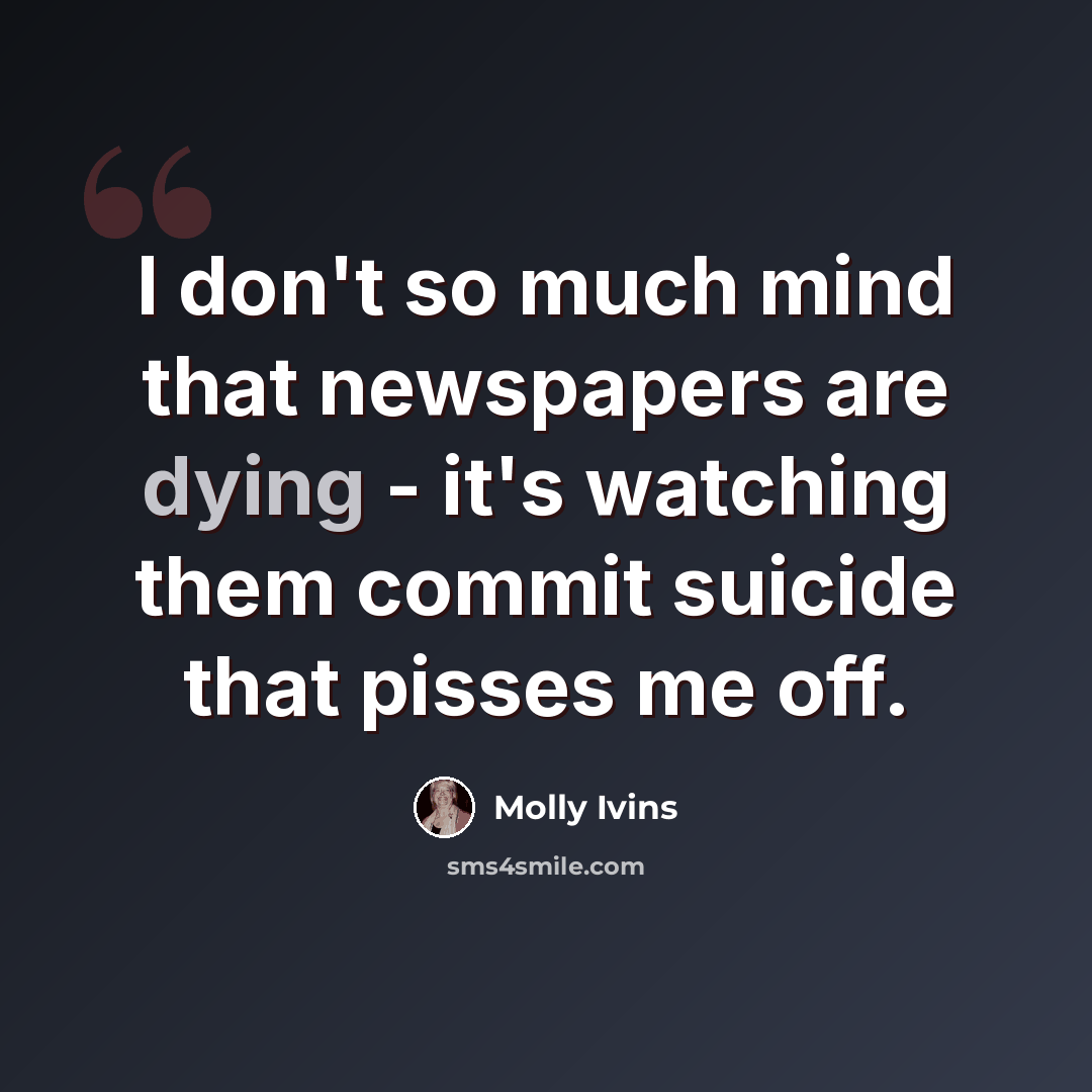 “I don't so much mind that newspapers are dying - it's watching them commit suicide that pisses me off.” quote by Molly Ivins