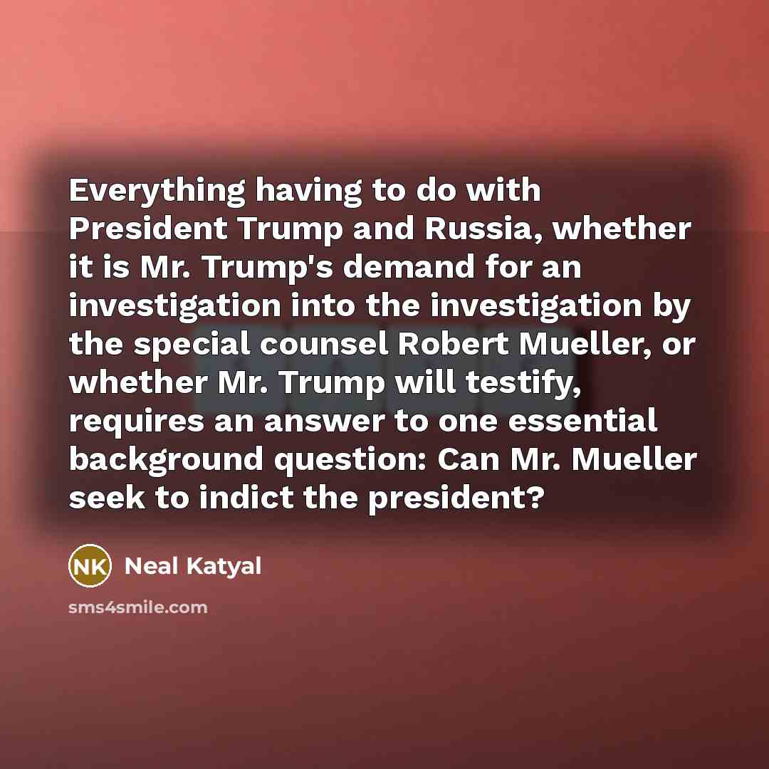 “Everything having to do with President Trump and Russia, whether it is Mr. Trump's demand for an investigation into the investigation by the special counsel Robert Mueller, or whether Mr. Trump will testify, requires an answer to one essential background question: Can Mr. Mueller seek to indict…” quote by Neal Katyal