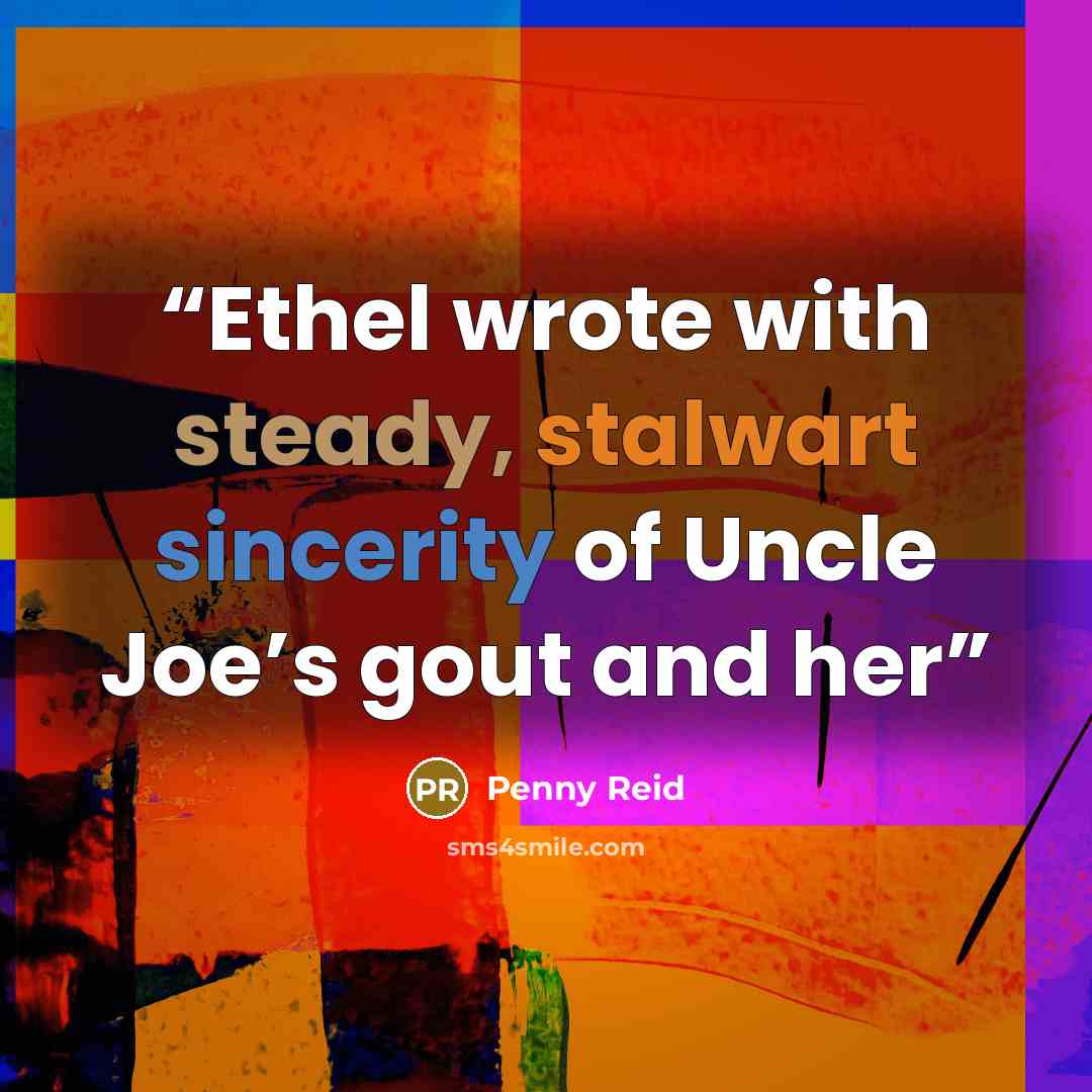 “Ethel wrote with steady, stalwart sincerity of Uncle Joe’s gout and her” quote by Penny Reid