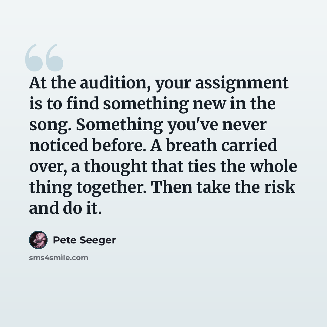 “At the audition, your assignment is to find something new in the song. Something you've never noticed before. A breath carried over, a thought that ties the whole thing together. Then take the risk and do it.” quote by Pete Seeger