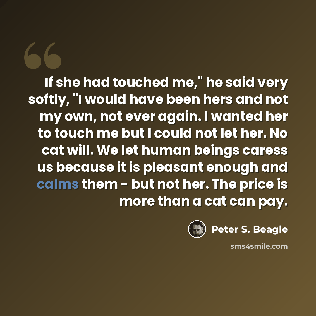 “If she had touched me," he said very softly, "I would have been hers and not my own, not ever again. I wanted her to touch me but I could not let her. No cat will. We let human beings caress us because it is pleasant enough and calms them - but not her. The price is more than a cat can pay.” quote by Peter S. Beagle