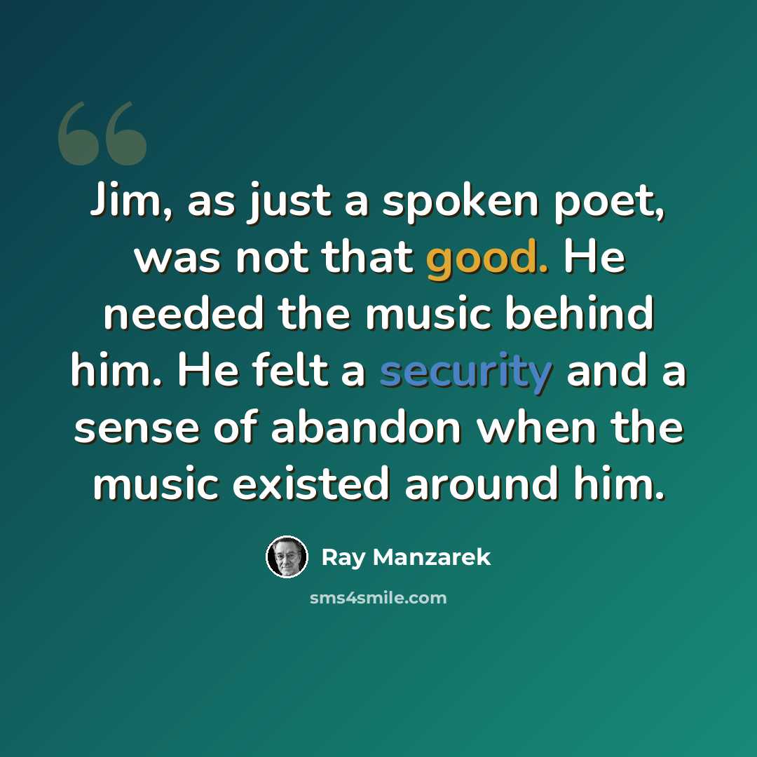 “Jim, as just a spoken poet, was not that good. He needed the music behind him. He felt a security and a sense of abandon when the music existed around him.” quote by Ray Manzarek