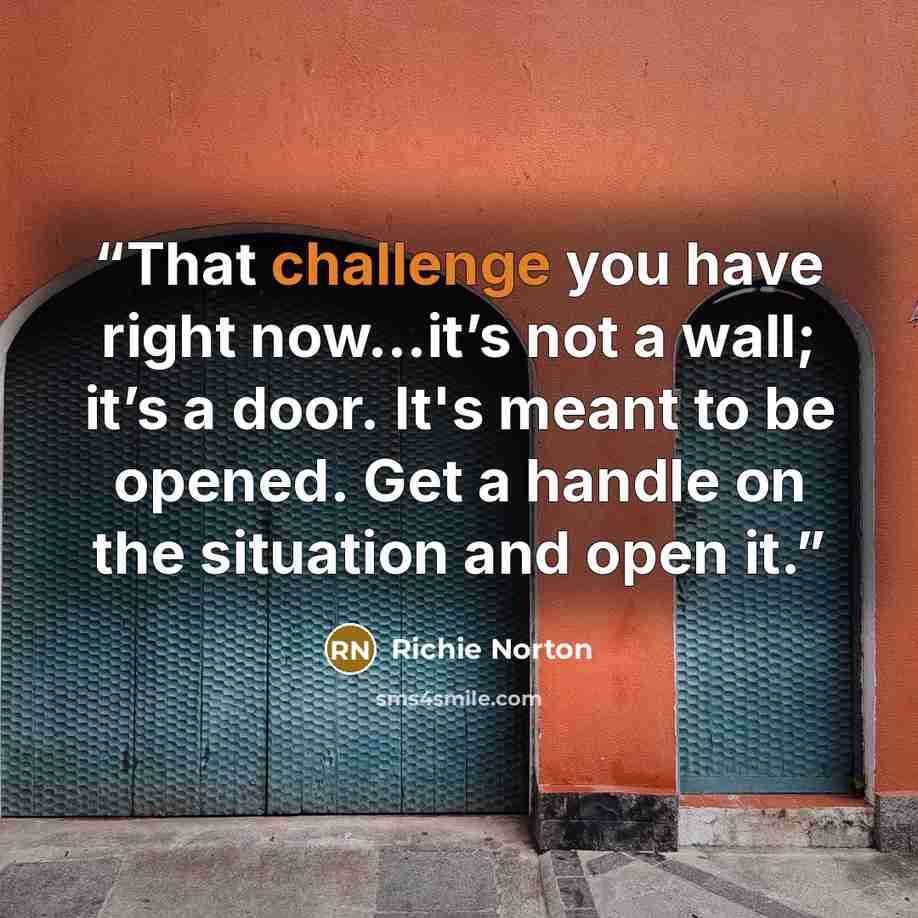 “That challenge you have right now...it’s not a wall; it’s a door. It's meant to be opened. Get a handle on the situation and open it.” quote by Richie Norton