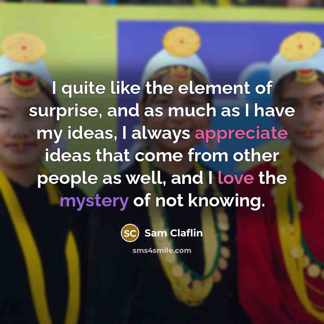 “I quite like the element of surprise, and as much as I have my ideas, I always appreciate ideas that come from other people as well, and I love the mystery of not knowing.” quote by Sam Claflin