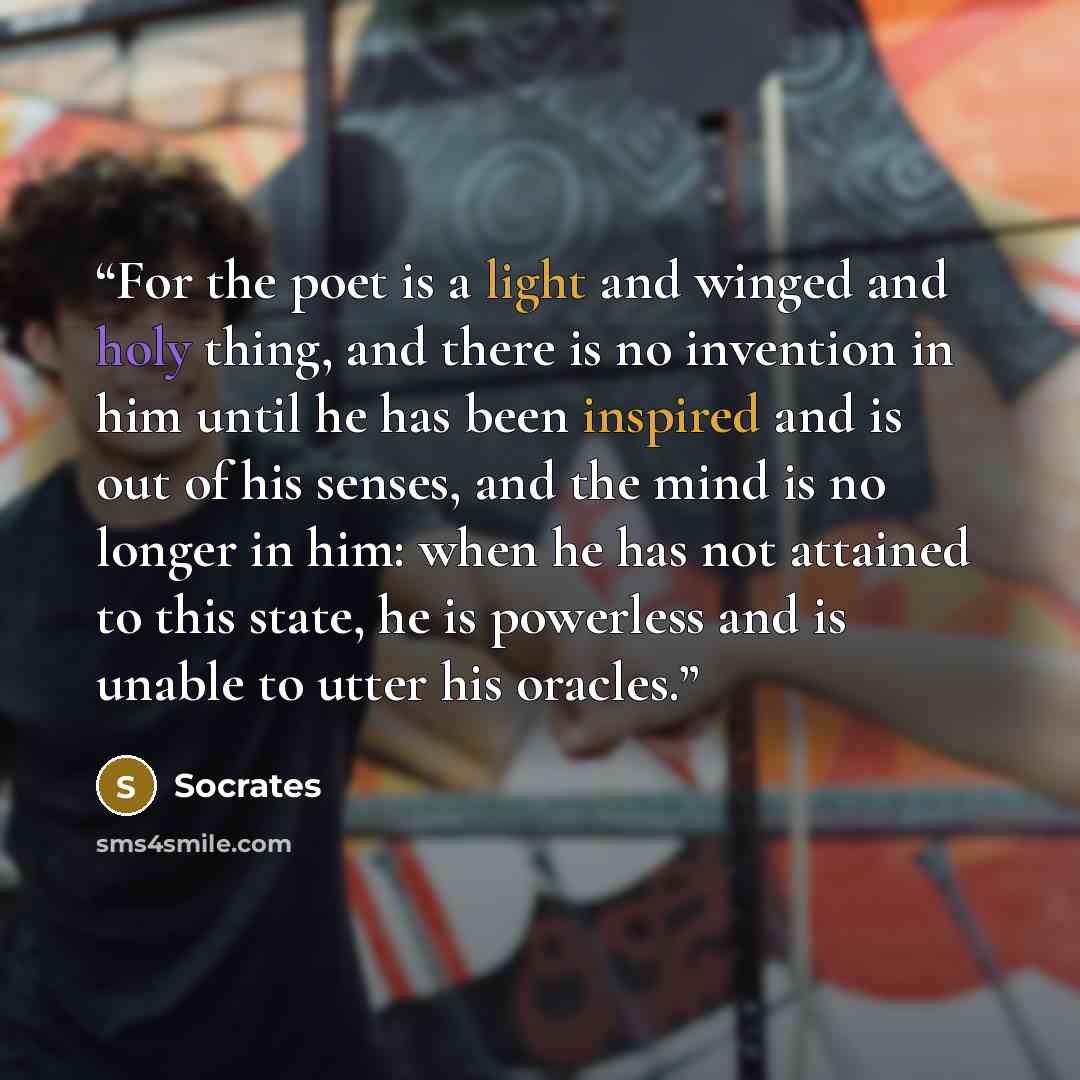 “For the poet is a light and winged and holy thing, and there is no invention in him until he has been inspired and is out of his senses, and the mind is no longer in him: when he has not attained to this state, he is powerless and is unable to utter his oracles.” quote by Socrates