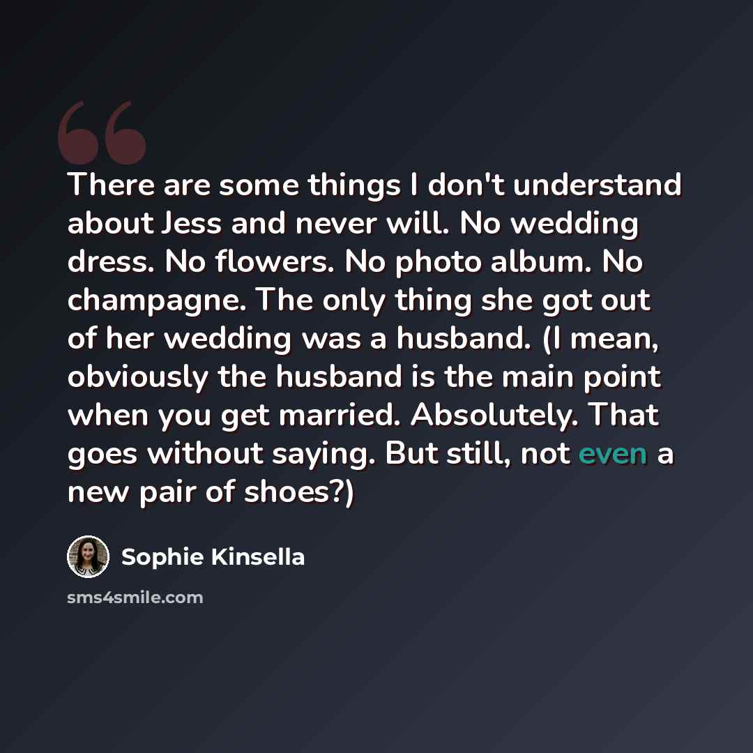 “There are some things I don't understand about Jess and never will. No wedding dress. No flowers. No photo album. No champagne. The only thing she got out of her wedding was a husband. (I mean, obviously the husband is the main point when you get married. Absolutely. That goes without saying. But…” quote by Sophie Kinsella