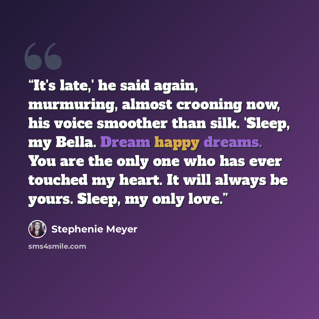 “It's late,' he said again, murmuring, almost crooning now, his voice smoother than silk. 'Sleep, my Bella. Dream happy dreams. You are the only one who has ever touched my heart. It will always be yours. Sleep, my only love.” quote by Stephenie Meyer
