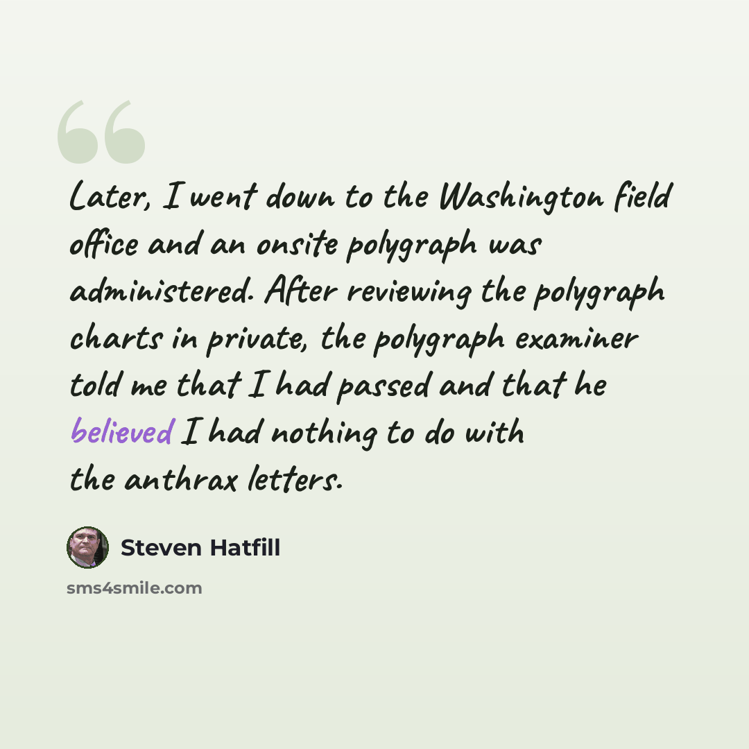 “Later, I went down to the Washington field office and an onsite polygraph was administered. After reviewing the polygraph charts in private, the polygraph examiner told me that I had passed and that he believed I had nothing to do with the anthrax letters.” quote by Steven Hatfill