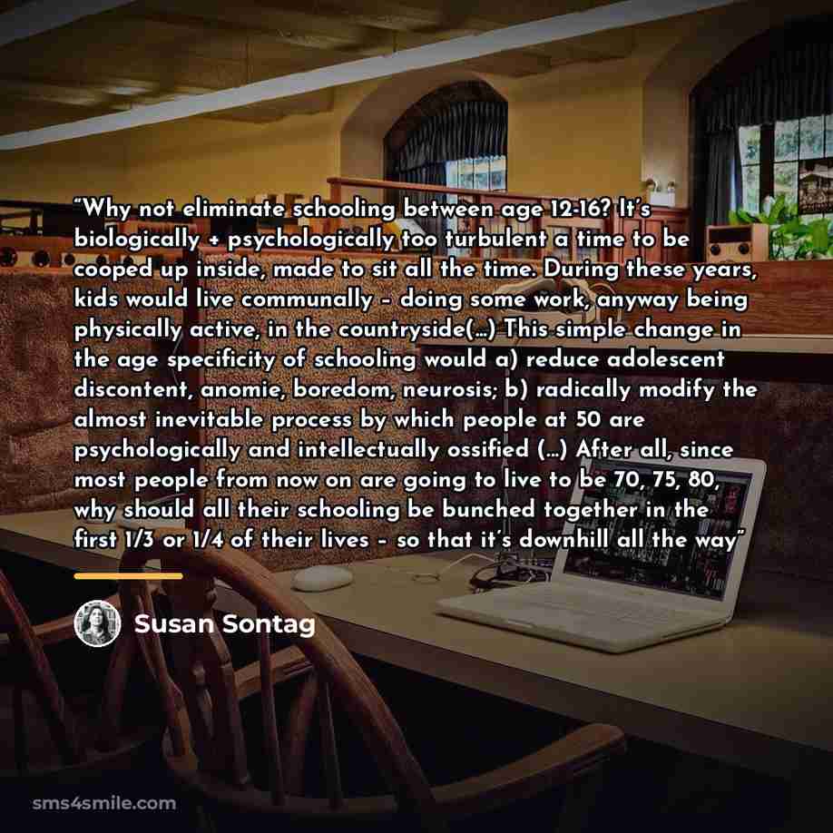 “Why not eliminate schooling between age 12-16? It’s biologically + psychologically too turbulent a time to be cooped up inside, made to sit all the time. During these years, kids would live communally – doing some work, anyway being physically active, in the countryside(...) This simple change in…” quote by Susan Sontag