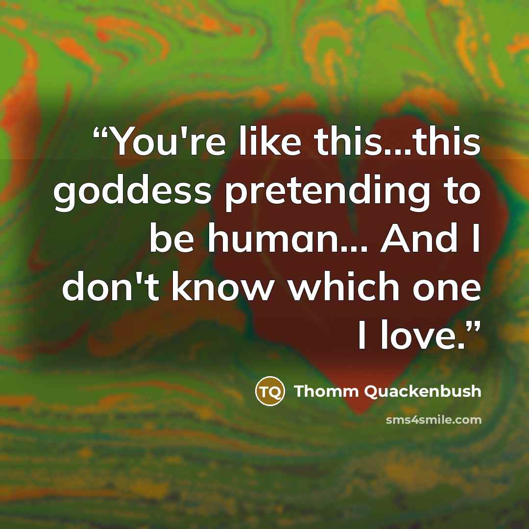“You're like this...this goddess pretending to be human... And I don't know which one I love.” quote by Thomm Quackenbush