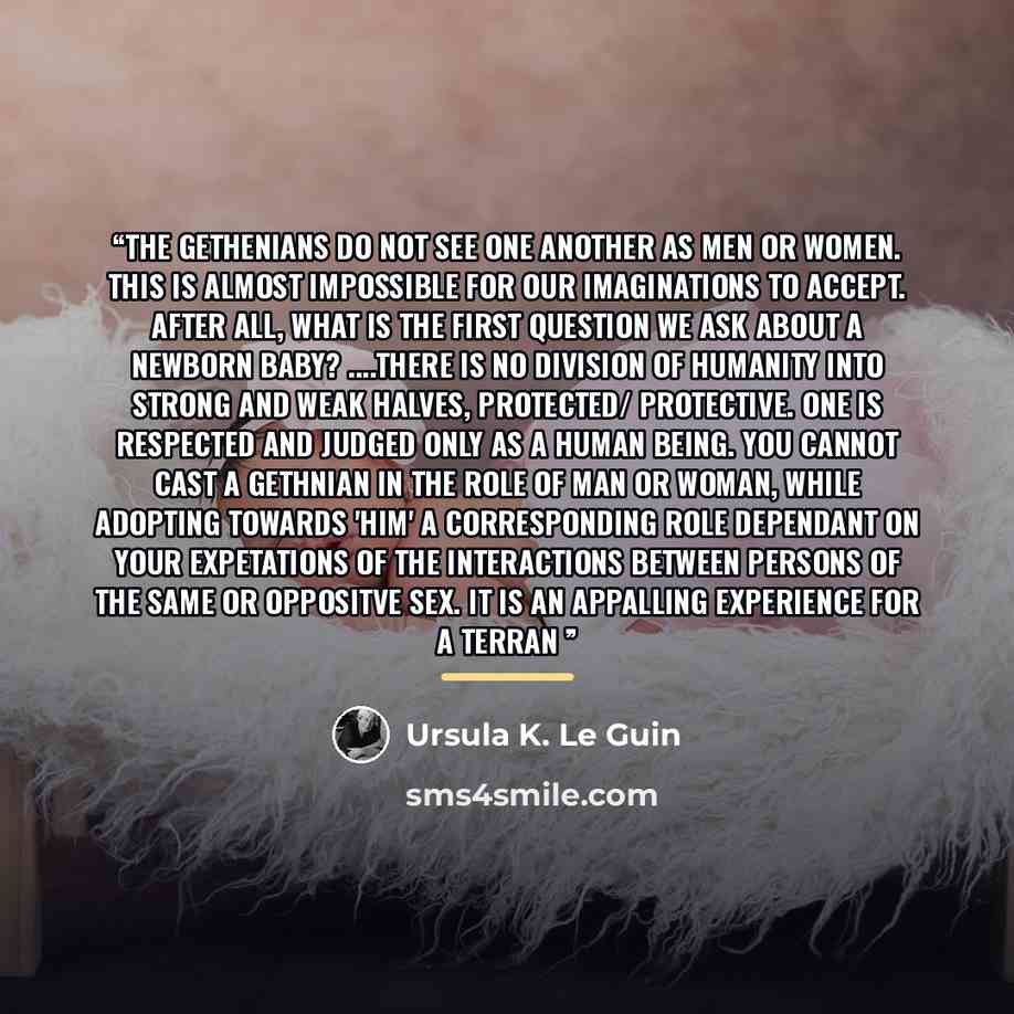 “The Gethenians do not see one another as men or women. This is almost impossible for our imaginations to accept. After all, what is the first question we ask about a newborn baby? …there is no division of humanity into strong and weak halves, protected/ protective. One is respected and judged only…” quote by Ursula K. Le Guin