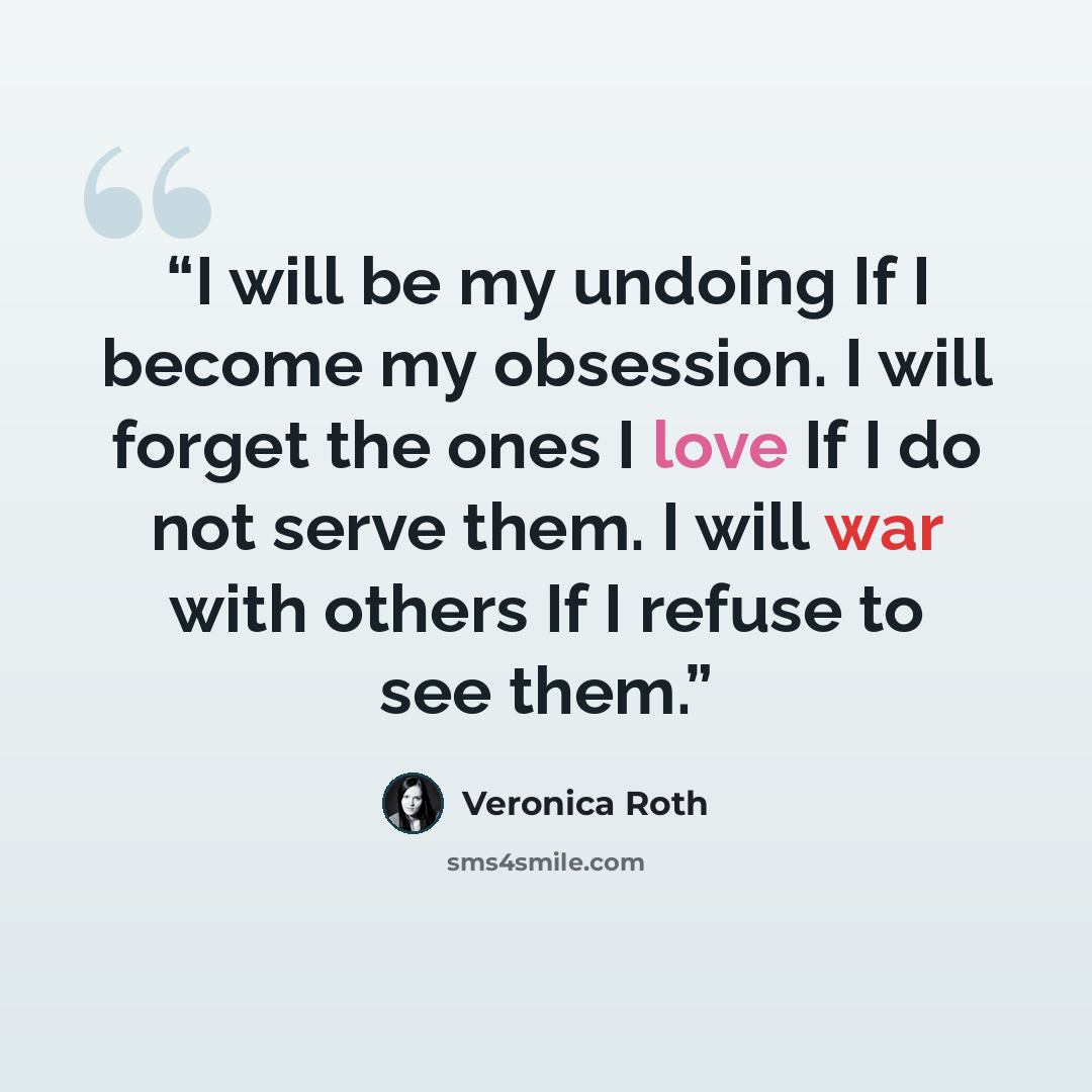 “I will be my undoing If I become my obsession. I will forget the ones I love If I do not serve them. I will war with others If I refuse to see them.” quote by Veronica Roth