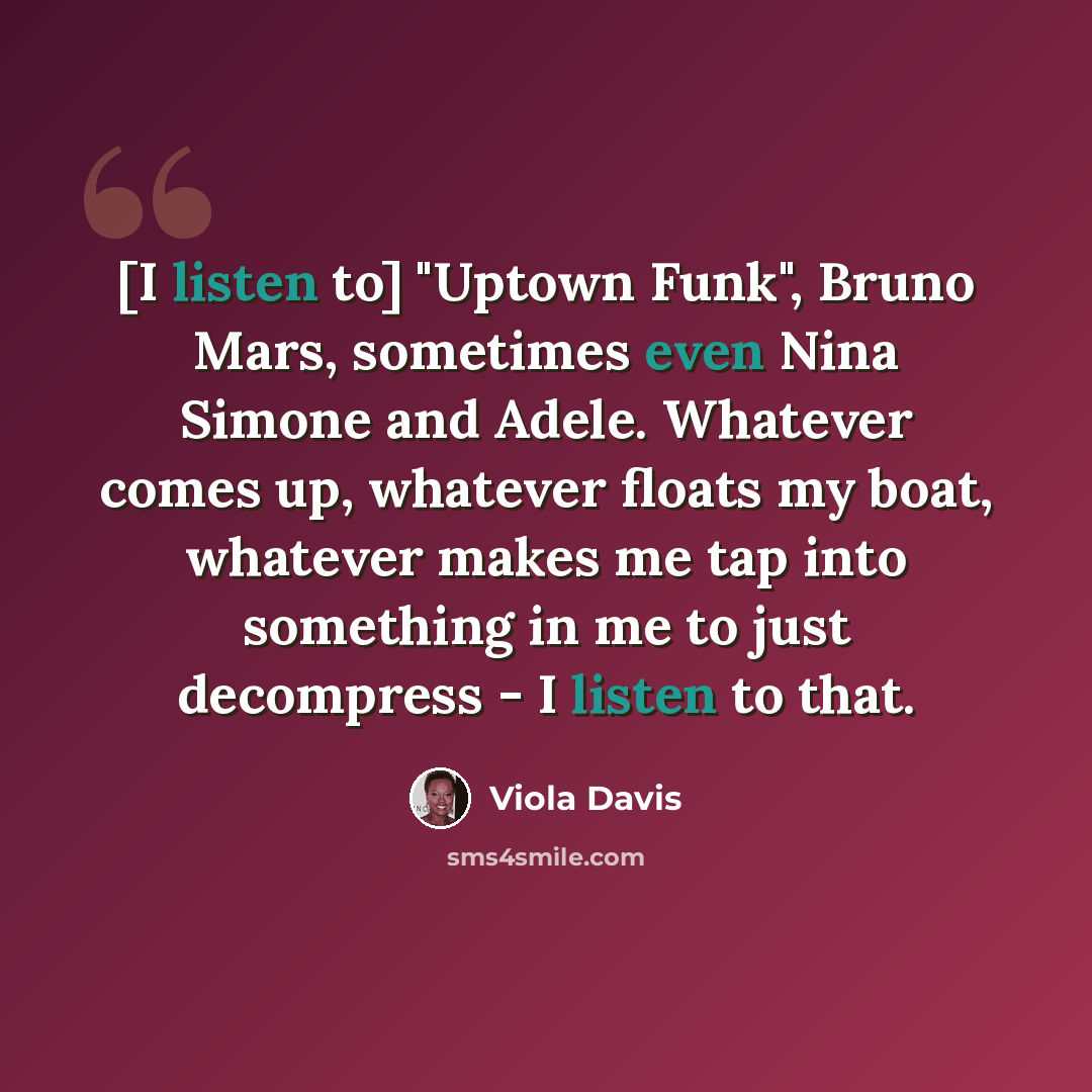 “[I listen to] "Uptown Funk", Bruno Mars, sometimes even Nina Simone and Adele. Whatever comes up, whatever floats my boat, whatever makes me tap into something in me to just decompress - I listen to that.” quote by Viola Davis