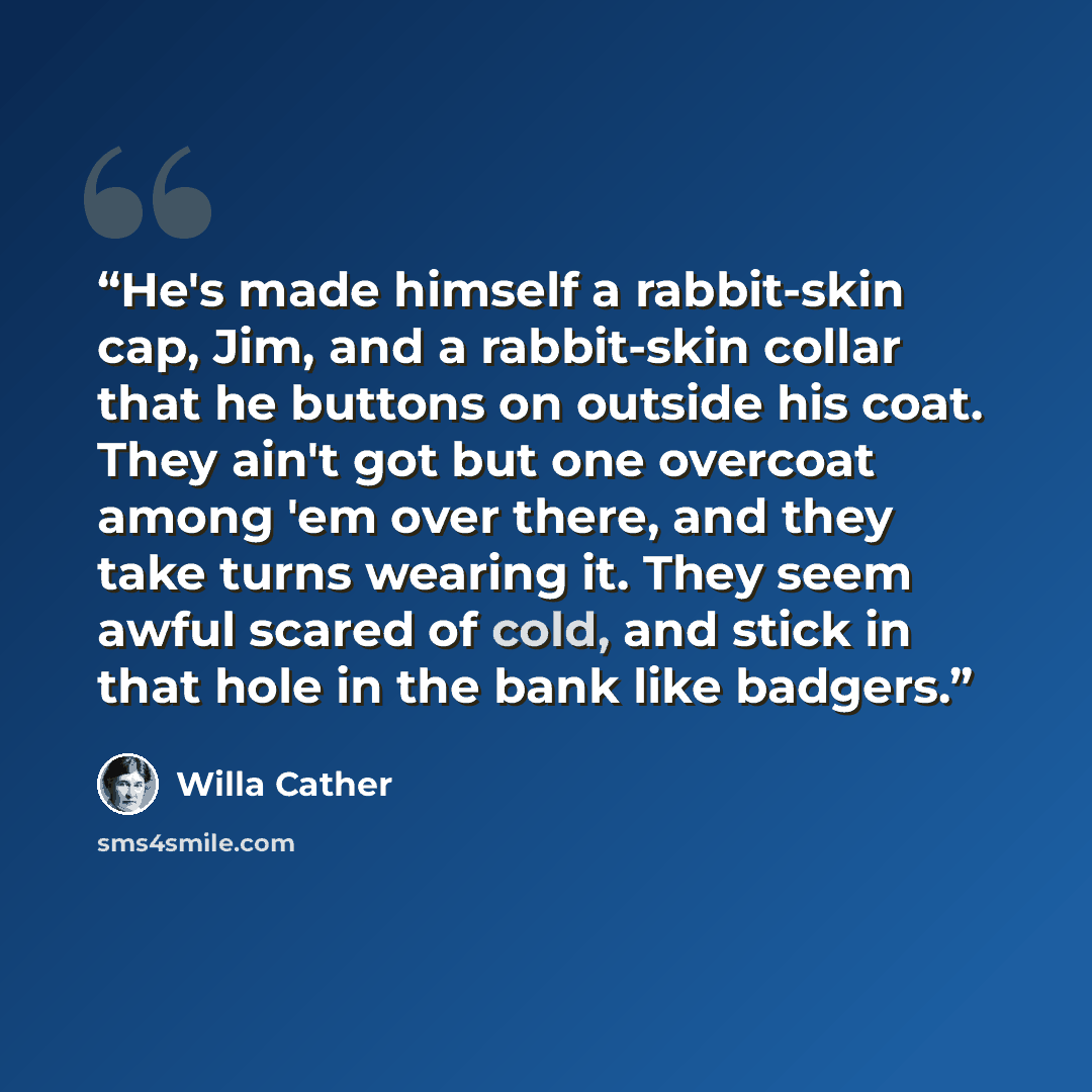 “He's made himself a rabbit-skin cap, Jim, and a rabbit-skin collar that he buttons on outside his coat. They ain't got but one overcoat among 'em over there, and they take turns wearing it. They seem awful scared of cold, and stick in that hole in the bank like badgers.” quote by Willa Cather