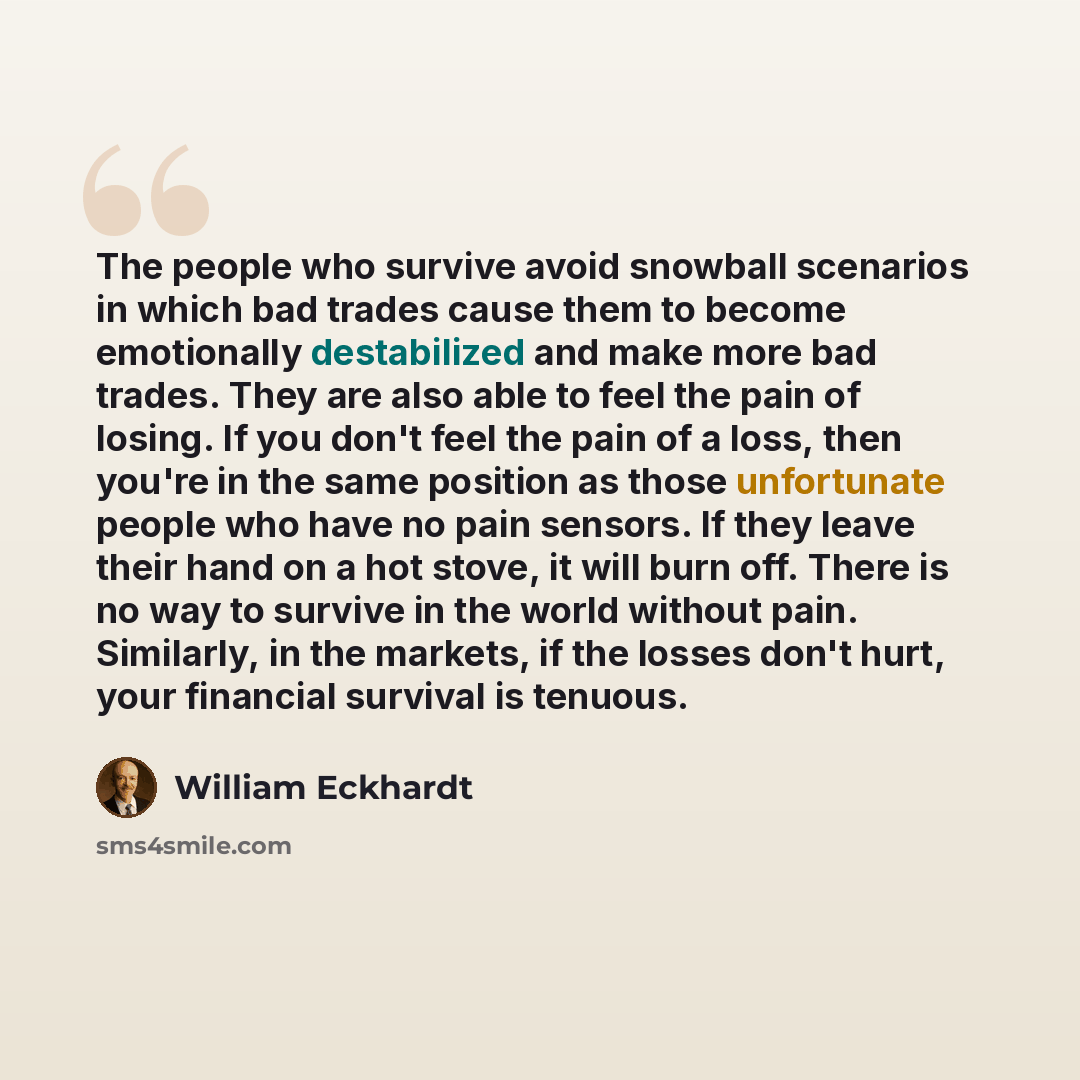 “The people who survive avoid snowball scenarios in which bad trades cause them to become emotionally destabilized and make more bad trades. They are also able to feel the pain of losing. If you don't feel the pain of a loss, then you're in the same position as those unfortunate people who have no…” quote by William Eckhardt