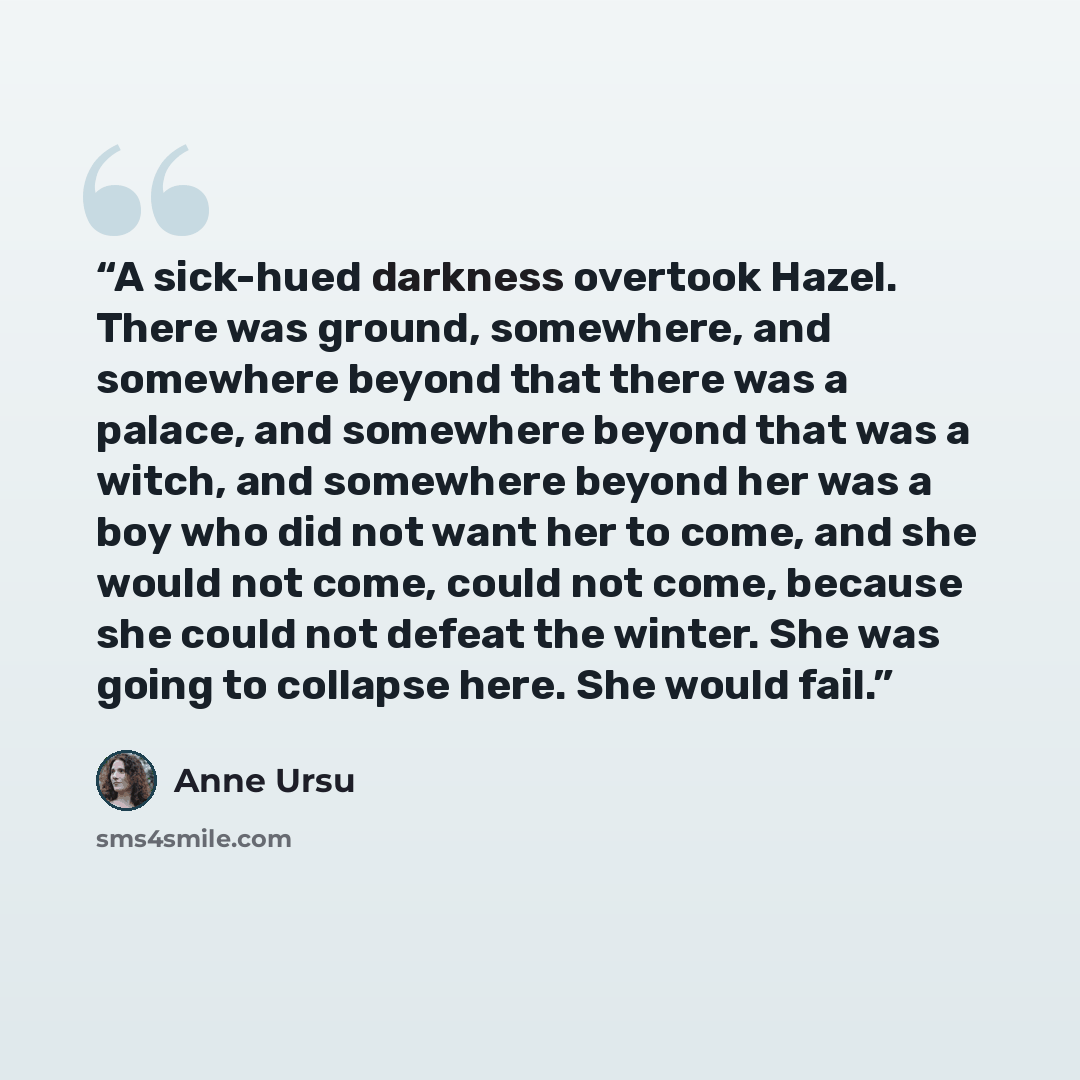 “A sick-hued darkness overtook Hazel. There was ground, somewhere, and somewhere beyond that there was a palace, and somewhere beyond that was a witch, and somewhere beyond her was a boy who did not want her to come, and she would not come, could not come, because she could not defeat the winter…” quote by Anne Ursu