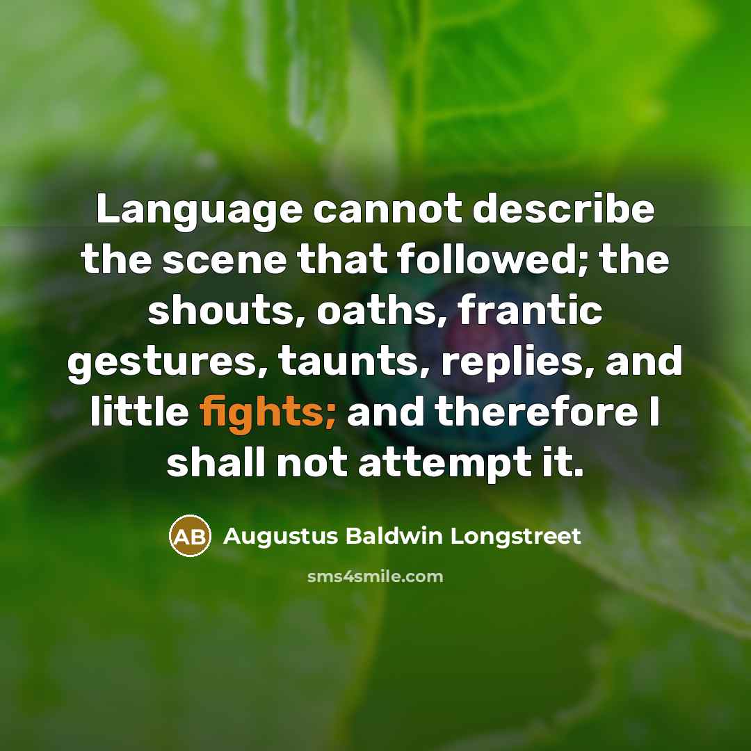 “Language cannot describe the scene that followed; the shouts, oaths, frantic gestures, taunts, replies, and little fights; and therefore I shall not attempt it.” quote by Augustus Baldwin Longstreet