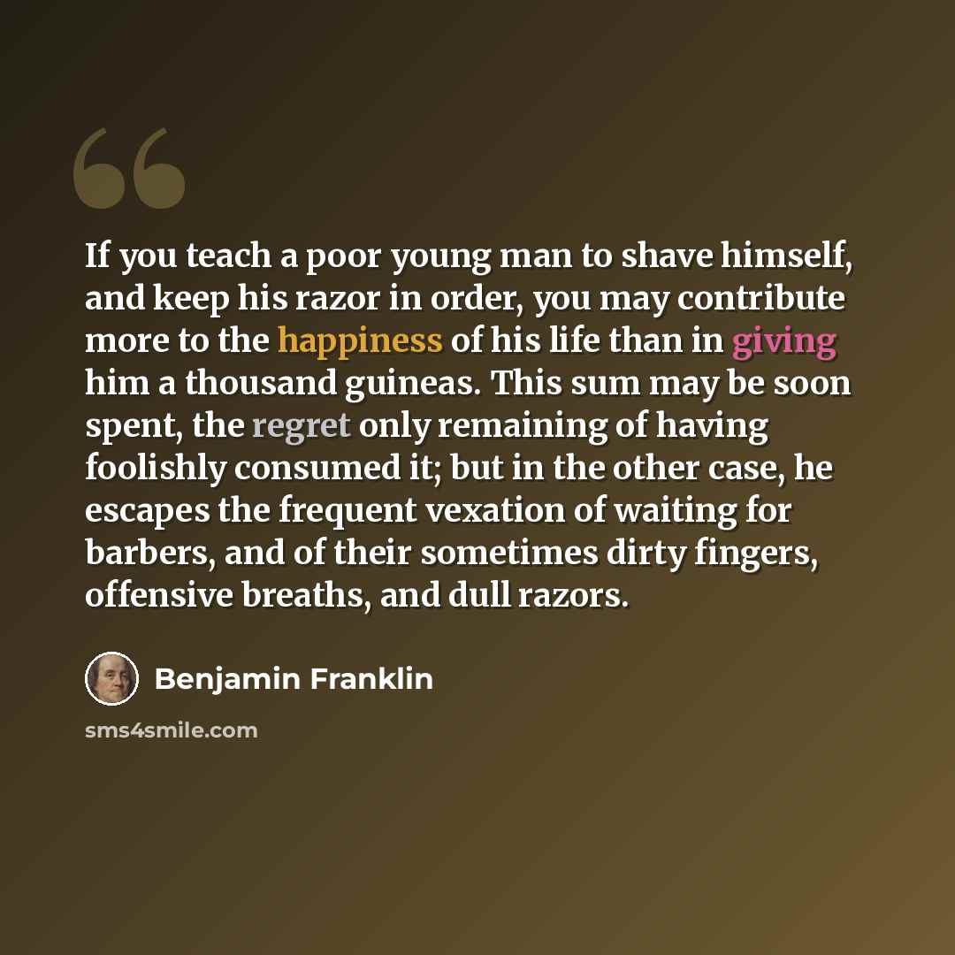 “If you teach a poor young man to shave himself, and keep his razor in order, you may contribute more to the happiness of his life than in giving him a thousand guineas. This sum may be soon spent, the regret only remaining of having foolishly consumed it; but in the other case, he escapes the…” quote by Benjamin Franklin