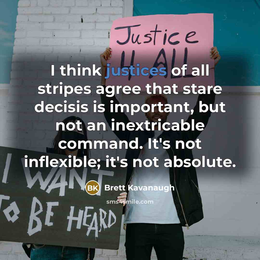 “I think justices of all stripes agree that stare decisis is important, but not an inextricable command. It's not inflexible; it's not absolute.” quote by Brett Kavanaugh