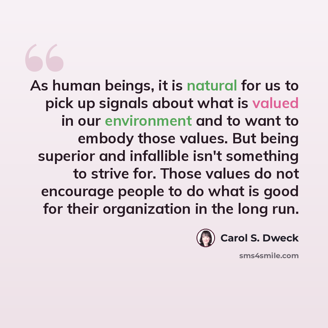“As human beings, it is natural for us to pick up signals about what is valued in our environment and to want to embody those values. But being superior and infallible isn't something to strive for. Those values do not encourage people to do what is good for their organization in the long run.” quote by Carol S. Dweck