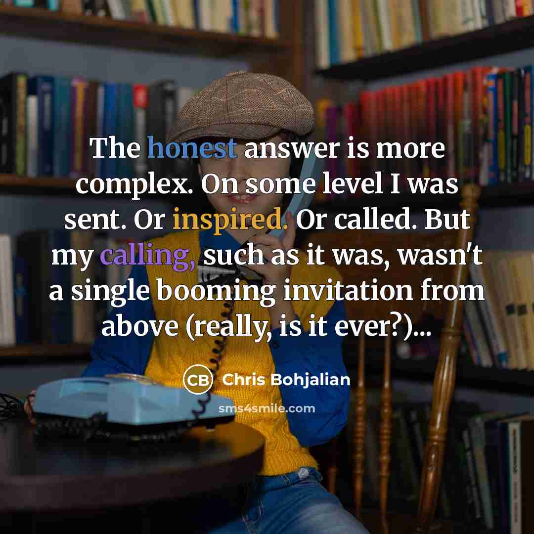 “The honest answer is more complex. On some level I was sent. Or inspired. Or called. But my calling, such as it was, wasn't a single booming invitation from above (really, is it ever?)...” quote by Chris Bohjalian