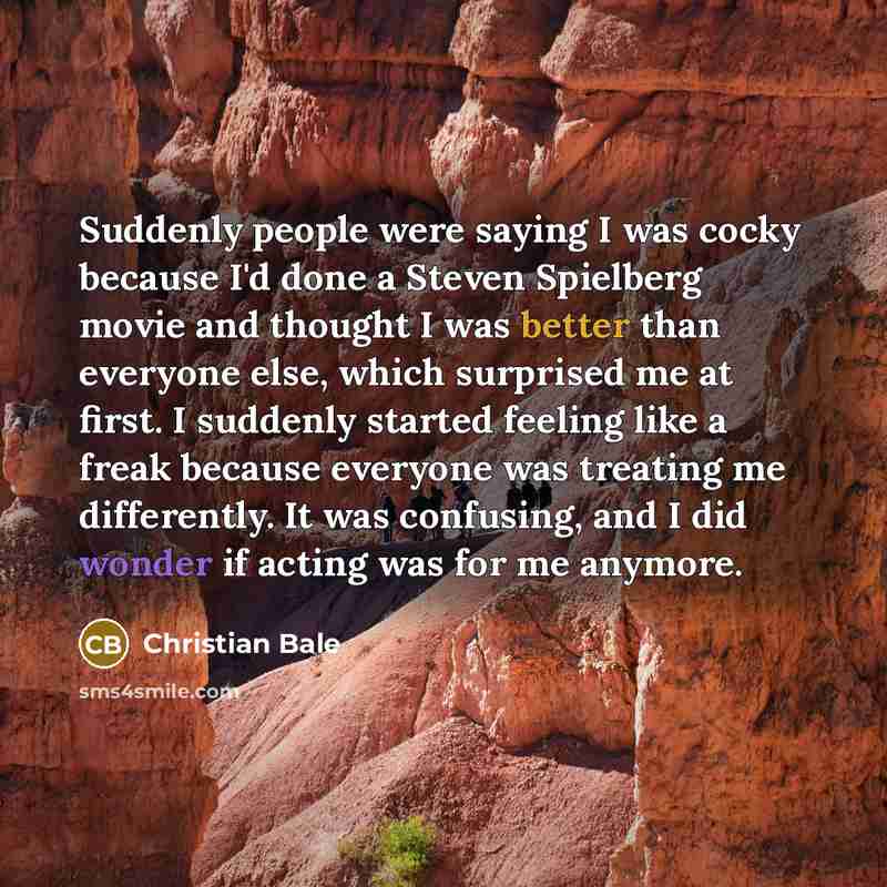 “Suddenly people were saying I was cocky because I'd done a Steven Spielberg movie and thought I was better than everyone else, which surprised me at first. I suddenly started feeling like a freak because everyone was treating me differently. It was confusing, and I did wonder if acting was for me…” quote by Christian Bale