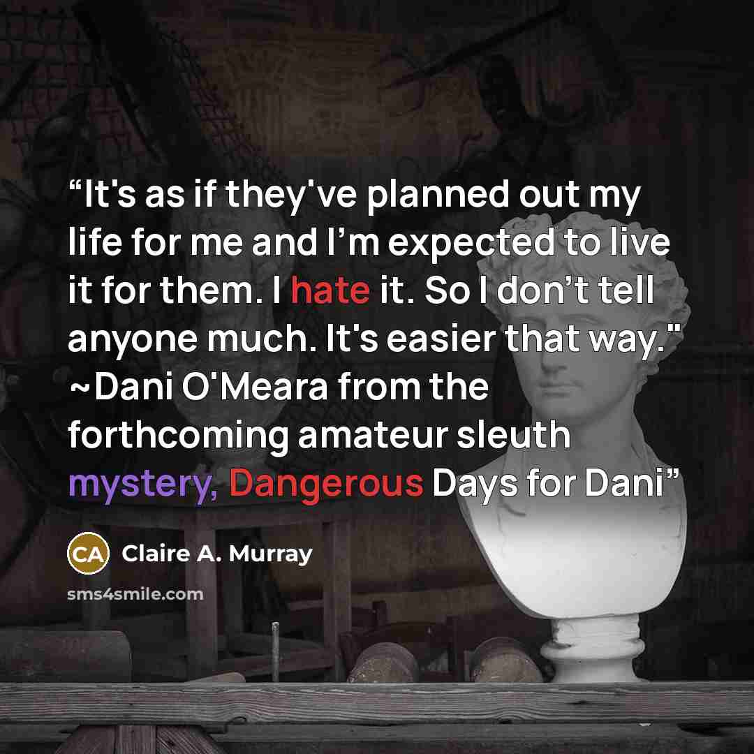 “It's as if they've planned out my life for me and I'm expected to live it for them. I hate it. So I don't tell anyone much. It's easier that way." ~Dani O'Meara from the forthcoming amateur sleuth mystery, Dangerous Days for Dani” quote by Claire A. Murray