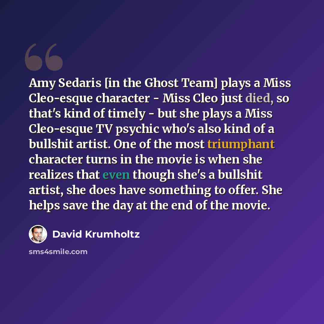 “Amy Sedaris [in the Ghost Team] plays a Miss Cleo-esque character - Miss Cleo just died, so that's kind of timely - but she plays a Miss Cleo-esque TV psychic who's also kind of a bullshit artist. One of the most triumphant character turns in the movie is when she realizes that even though she's a…” quote by David Krumholtz